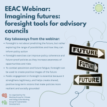 EEAC Webinar: Imagining futures: foresight tools for advisory councils.Key takeaways from the webinar: Foresight is not about predicting the future, but rather exploring the range of possibilities and how they can inform policy action. Foresight exercises can improve policy coherence and future-proof policies as they increase awareness of opportunities and risks. To combat pessimism and future fatigue, foresight can be used to create positive images of the future. Public engagement in foresight is essential